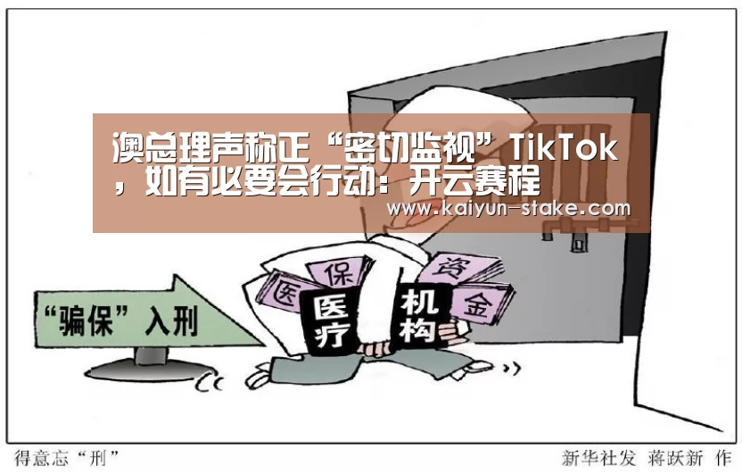 澳总理声称正“密切监视”TikTok,如有必要会行动:开云赛程(图1) 开云官网