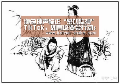 澳总理声称正“密切监视”TikTok,如有必要会行动:开云赛程(图2) 开云聚合