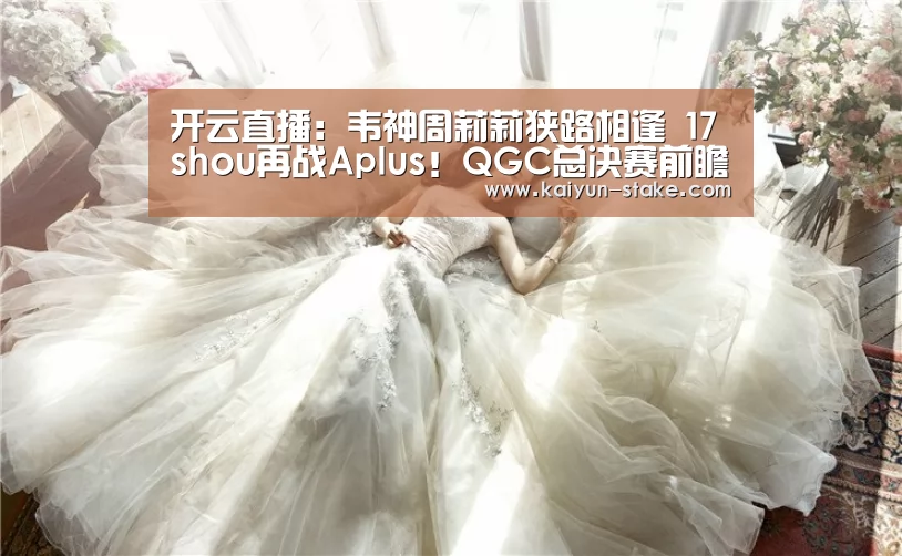 开云直播:韦神周莉莉狭路相逢 17shou再战Aplus!QGC总决赛前瞻(图1) 开云直播